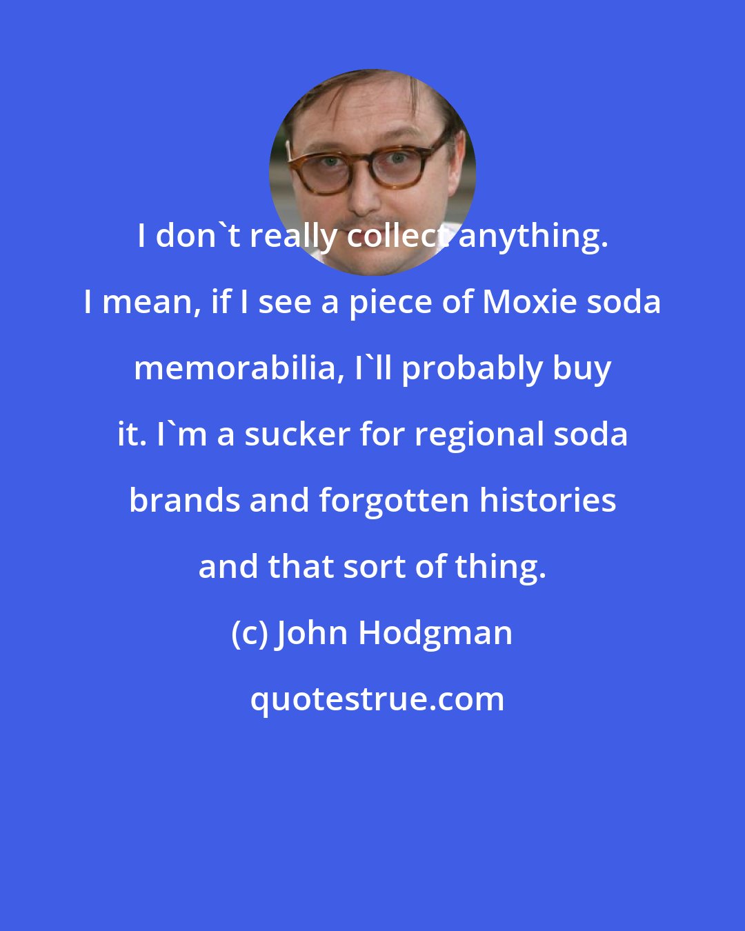 John Hodgman: I don't really collect anything. I mean, if I see a piece of Moxie soda memorabilia, I'll probably buy it. I'm a sucker for regional soda brands and forgotten histories and that sort of thing.