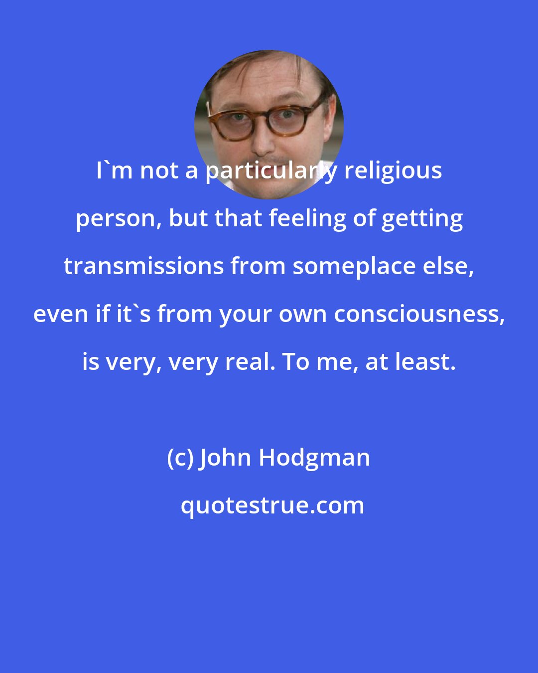 John Hodgman: I'm not a particularly religious person, but that feeling of getting transmissions from someplace else, even if it's from your own consciousness, is very, very real. To me, at least.