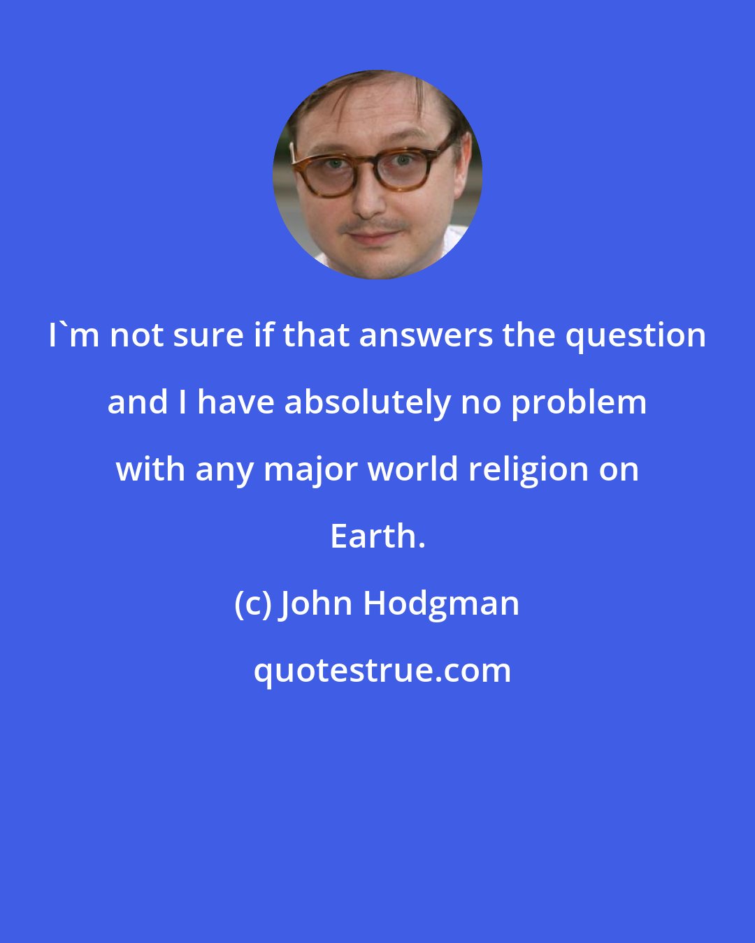 John Hodgman: I'm not sure if that answers the question and I have absolutely no problem with any major world religion on Earth.