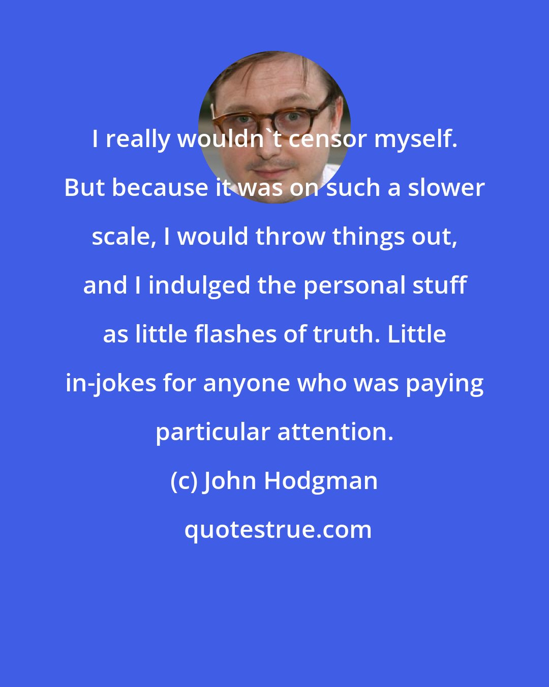 John Hodgman: I really wouldn't censor myself. But because it was on such a slower scale, I would throw things out, and I indulged the personal stuff as little flashes of truth. Little in-jokes for anyone who was paying particular attention.