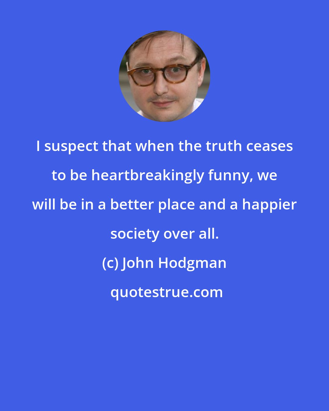 John Hodgman: I suspect that when the truth ceases to be heartbreakingly funny, we will be in a better place and a happier society over all.