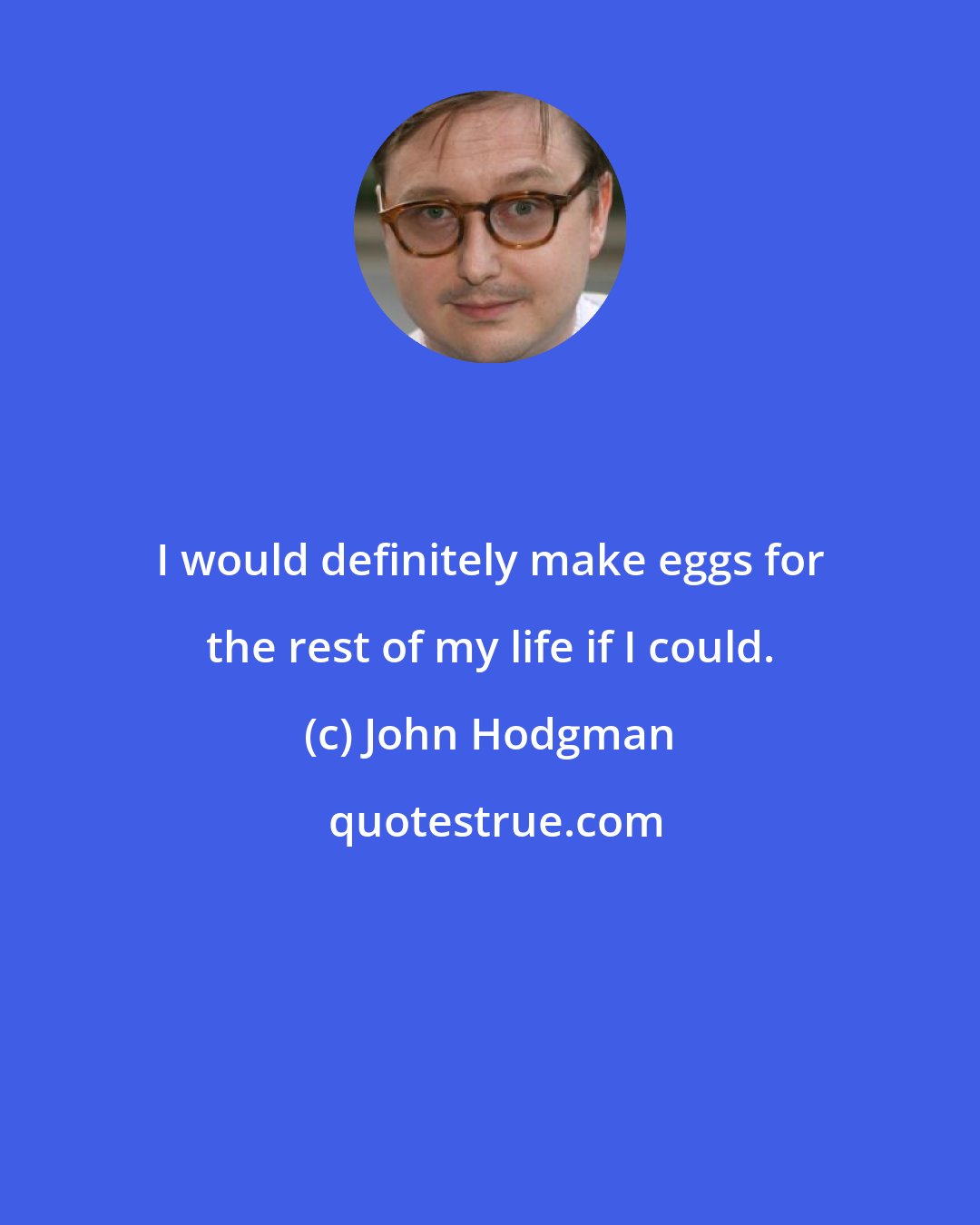 John Hodgman: I would definitely make eggs for the rest of my life if I could.