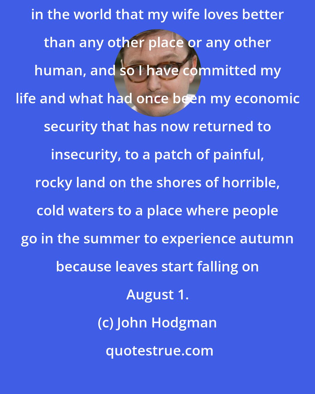 John Hodgman: In a mad moment, my family and I purchased a home in Maine because it's the place in the world that my wife loves better than any other place or any other human, and so I have committed my life and what had once been my economic security that has now returned to insecurity, to a patch of painful, rocky land on the shores of horrible, cold waters to a place where people go in the summer to experience autumn because leaves start falling on August 1.