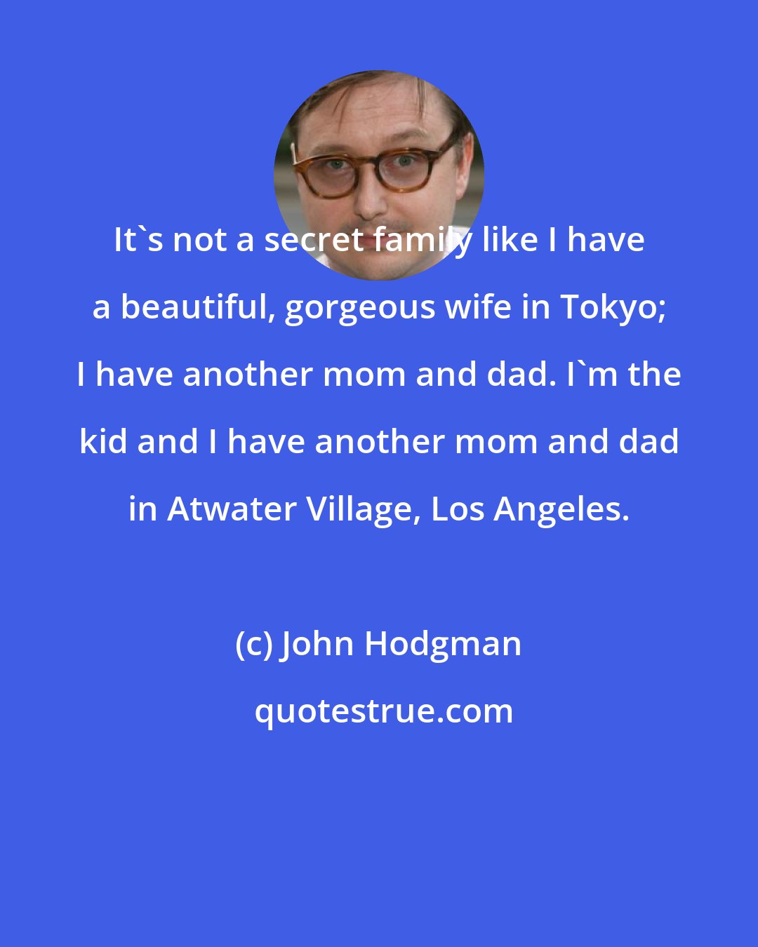 John Hodgman: It's not a secret family like I have a beautiful, gorgeous wife in Tokyo; I have another mom and dad. I'm the kid and I have another mom and dad in Atwater Village, Los Angeles.