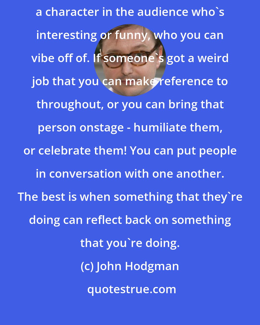 John Hodgman: One of the things about crowd work that's so exciting is when you discover a character in the audience who's interesting or funny, who you can vibe off of. If someone's got a weird job that you can make reference to throughout, or you can bring that person onstage - humiliate them, or celebrate them! You can put people in conversation with one another. The best is when something that they're doing can reflect back on something that you're doing.