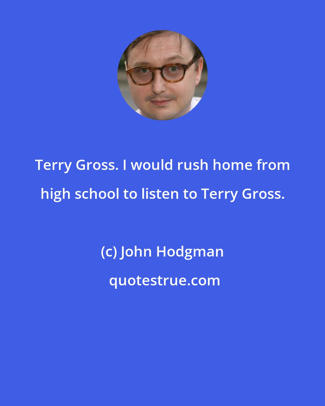 John Hodgman: Terry Gross. I would rush home from high school to listen to Terry Gross.