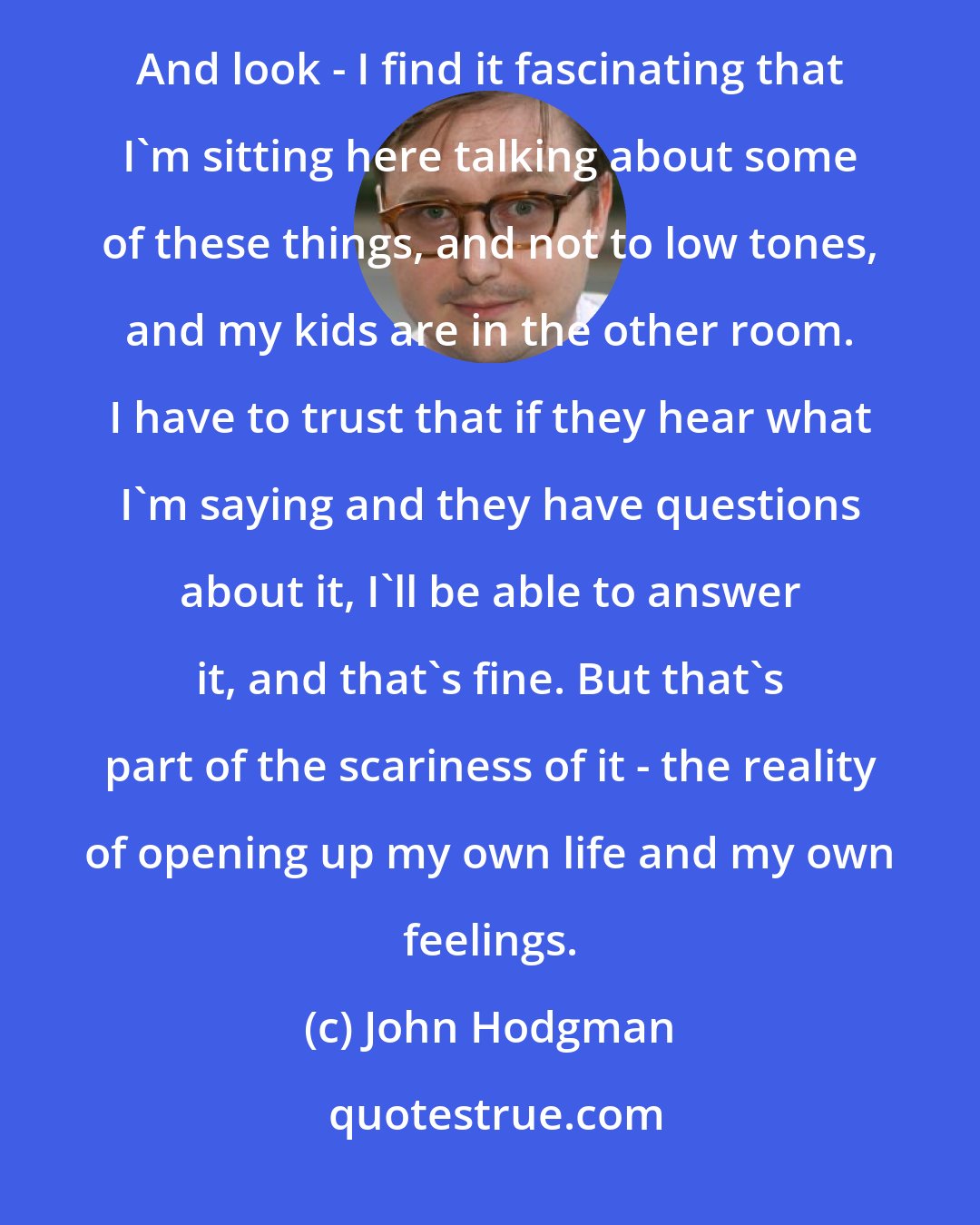 John Hodgman: That catharsis is really the core of the incredibly personal comedy of Louis C.K. or Marc Maron or whatever. And look - I find it fascinating that I'm sitting here talking about some of these things, and not to low tones, and my kids are in the other room. I have to trust that if they hear what I'm saying and they have questions about it, I'll be able to answer it, and that's fine. But that's part of the scariness of it - the reality of opening up my own life and my own feelings.