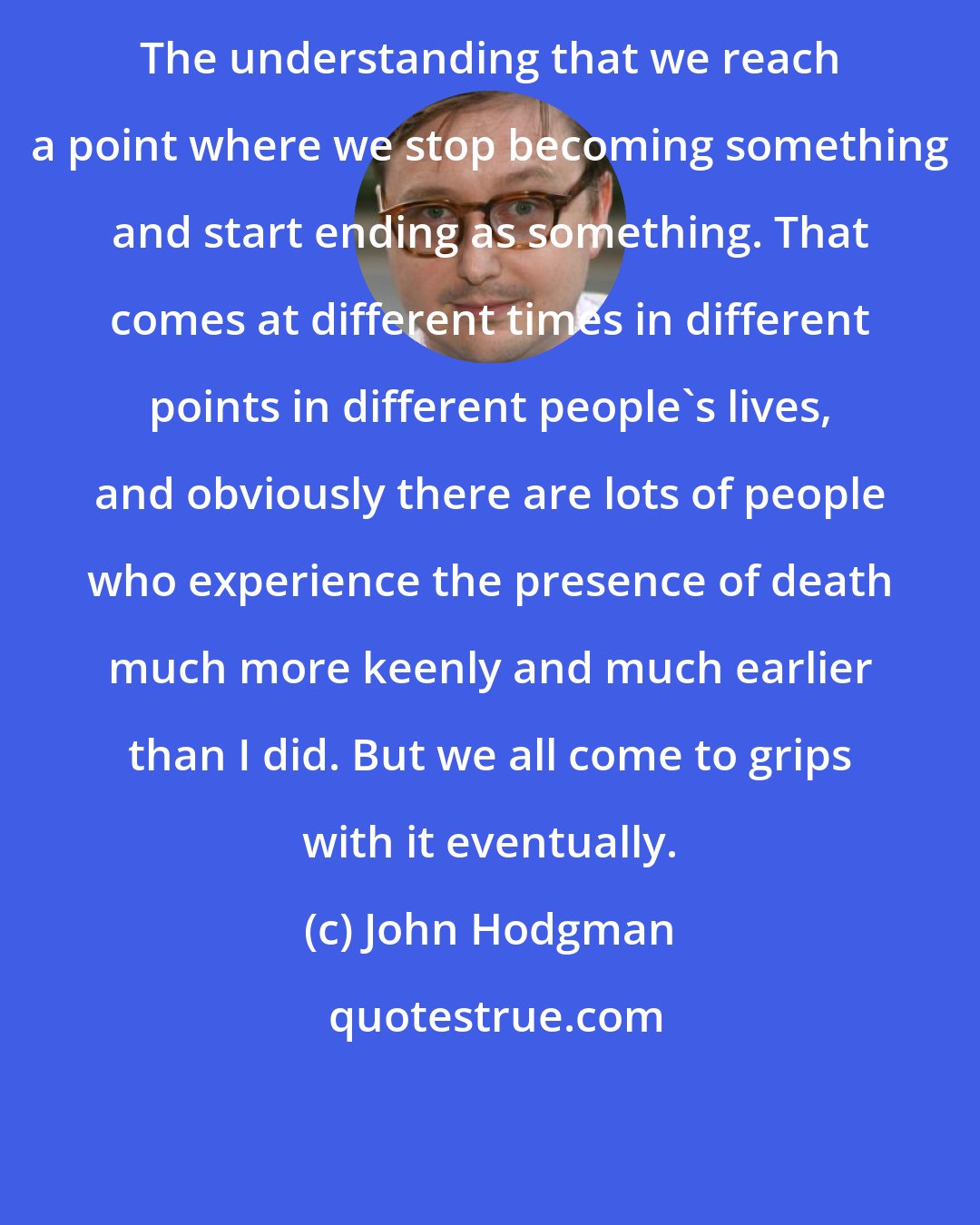 John Hodgman: The understanding that we reach a point where we stop becoming something and start ending as something. That comes at different times in different points in different people's lives, and obviously there are lots of people who experience the presence of death much more keenly and much earlier than I did. But we all come to grips with it eventually.