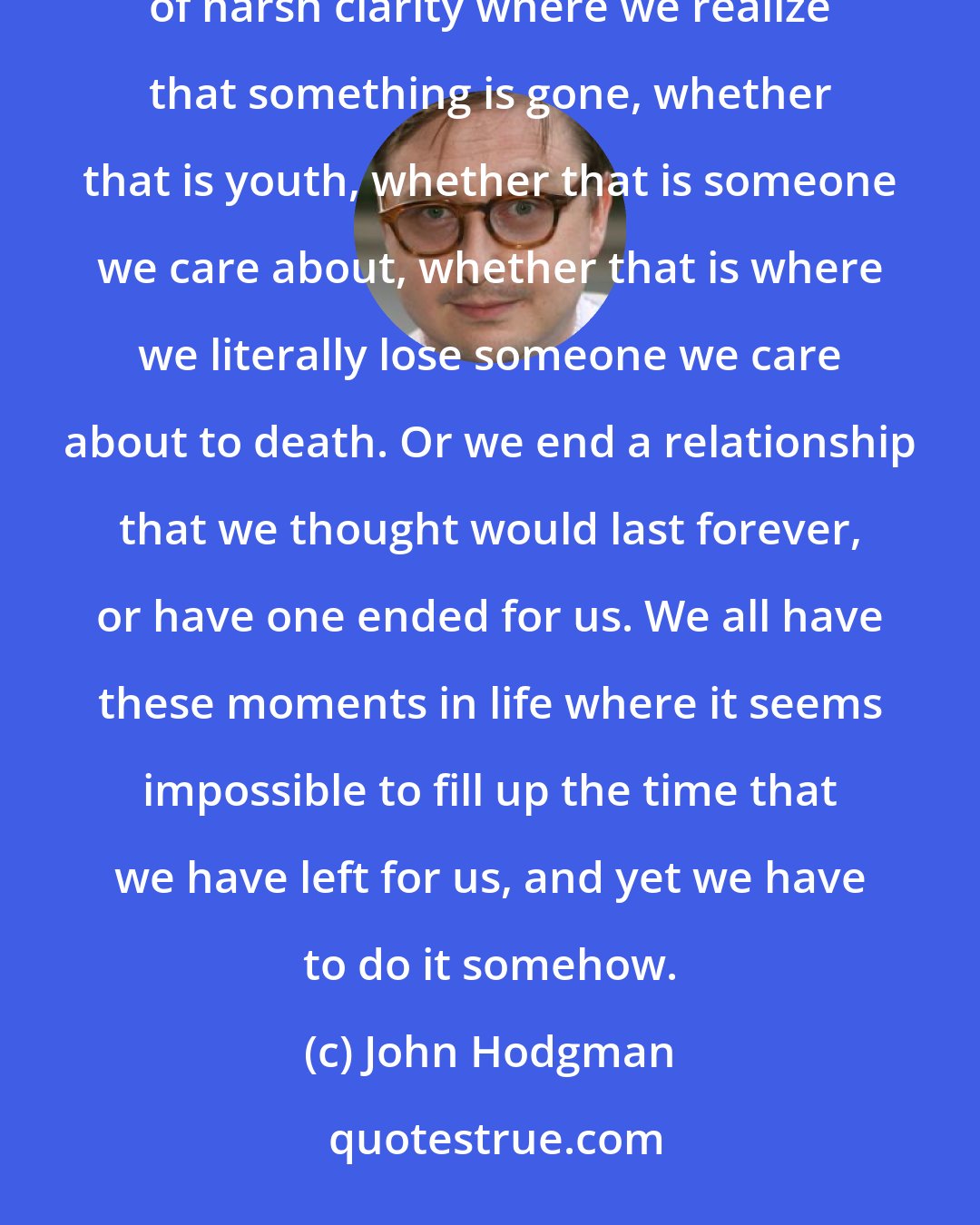 John Hodgman: There is no metaphor for death. All comparisons are odious, but I'll do one anyway. We all have these moments of harsh clarity where we realize that something is gone, whether that is youth, whether that is someone we care about, whether that is where we literally lose someone we care about to death. Or we end a relationship that we thought would last forever, or have one ended for us. We all have these moments in life where it seems impossible to fill up the time that we have left for us, and yet we have to do it somehow.