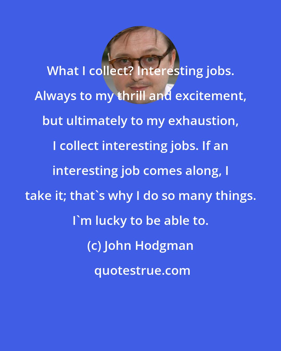 John Hodgman: What I collect? Interesting jobs. Always to my thrill and excitement, but ultimately to my exhaustion, I collect interesting jobs. If an interesting job comes along, I take it; that's why I do so many things. I'm lucky to be able to.