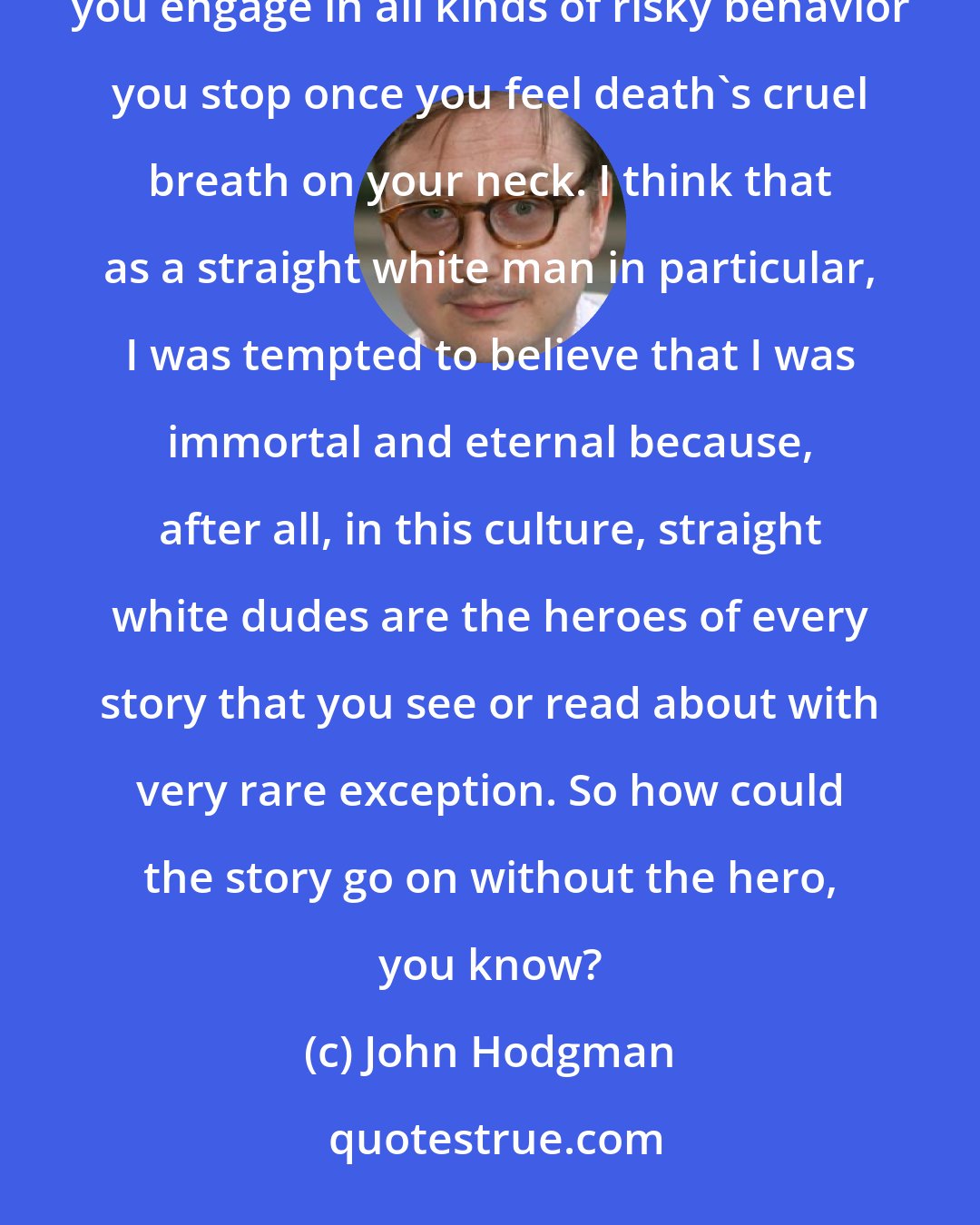 John Hodgman: When you're a young person, you are biologically driven to believe you are immortal, and that's why you engage in all kinds of risky behavior you stop once you feel death's cruel breath on your neck. I think that as a straight white man in particular, I was tempted to believe that I was immortal and eternal because, after all, in this culture, straight white dudes are the heroes of every story that you see or read about with very rare exception. So how could the story go on without the hero, you know?