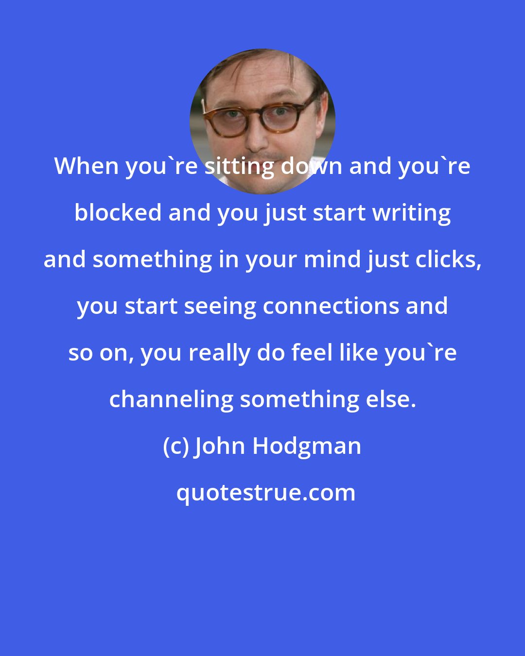 John Hodgman: When you're sitting down and you're blocked and you just start writing and something in your mind just clicks, you start seeing connections and so on, you really do feel like you're channeling something else.