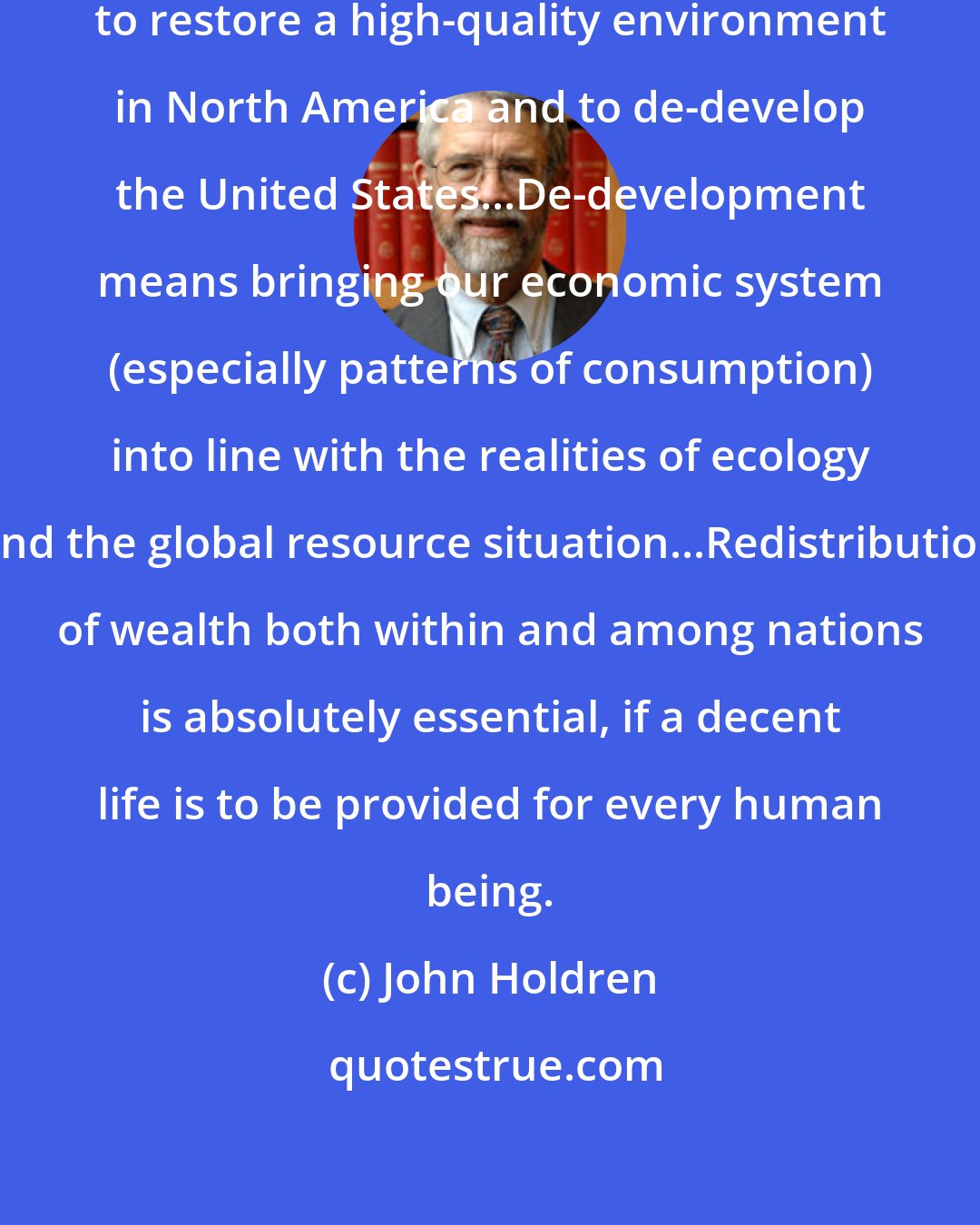 John Holdren: A massive campaign must be launched to restore a high-quality environment in North America and to de-develop the United States...De-development means bringing our economic system (especially patterns of consumption) into line with the realities of ecology and the global resource situation...Redistribution of wealth both within and among nations is absolutely essential, if a decent life is to be provided for every human being.