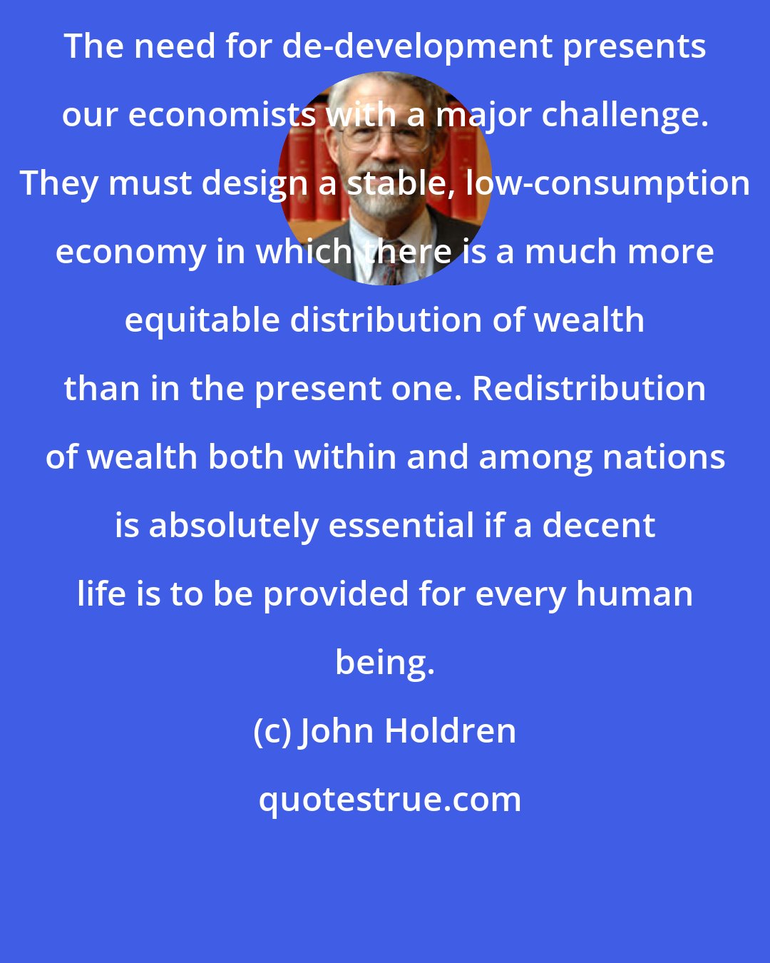 John Holdren: The need for de-development presents our economists with a major challenge. They must design a stable, low-consumption economy in which there is a much more equitable distribution of wealth than in the present one. Redistribution of wealth both within and among nations is absolutely essential if a decent life is to be provided for every human being.