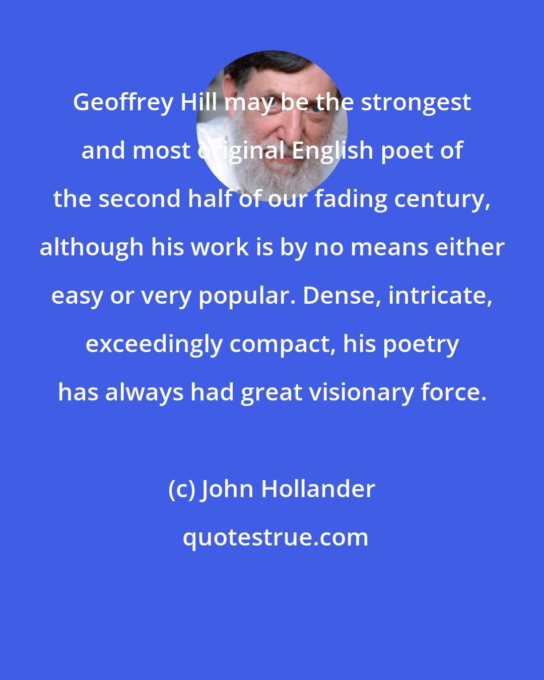 John Hollander: Geoffrey Hill may be the strongest and most original English poet of the second half of our fading century, although his work is by no means either easy or very popular. Dense, intricate, exceedingly compact, his poetry has always had great visionary force.