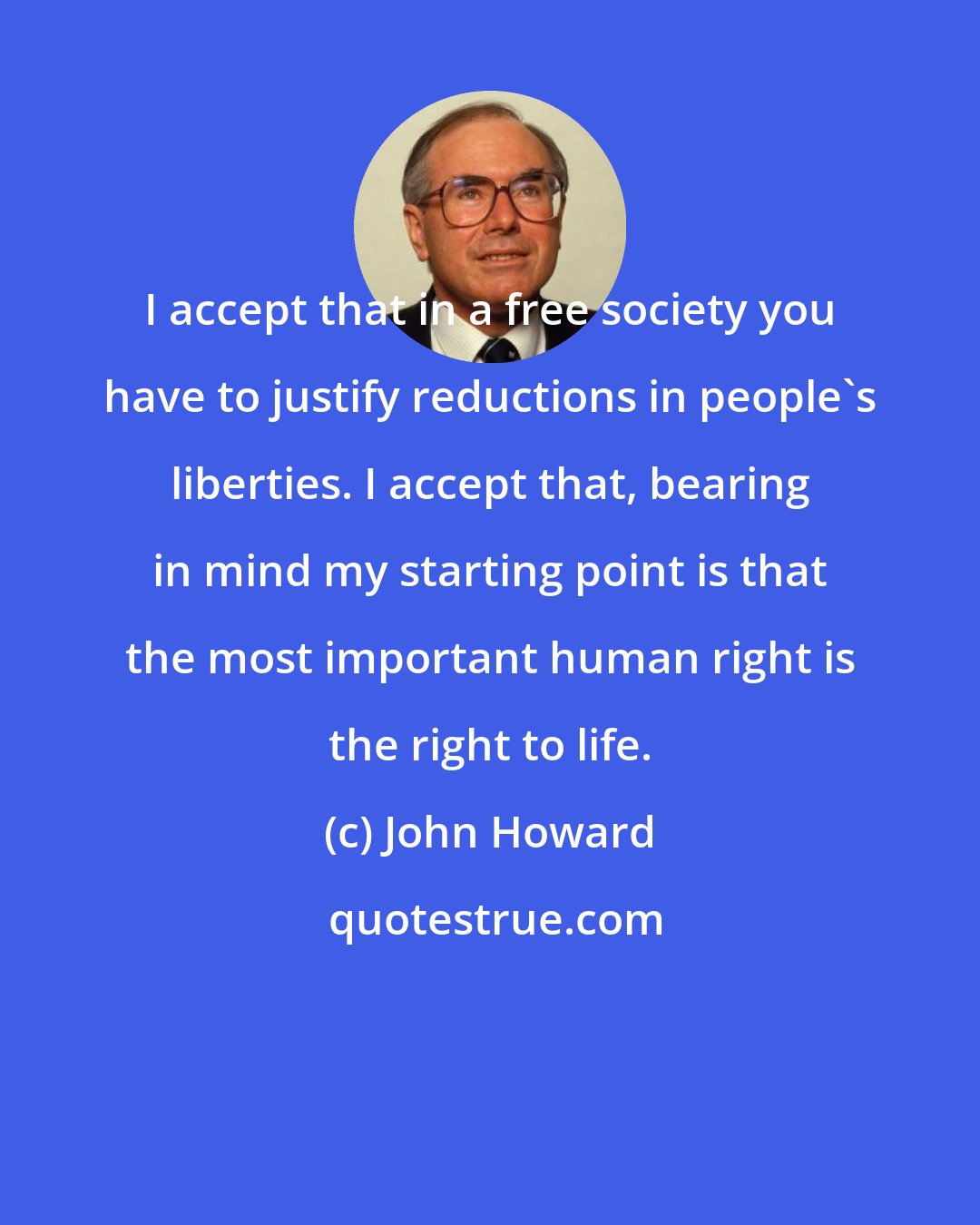 John Howard: I accept that in a free society you have to justify reductions in people's liberties. I accept that, bearing in mind my starting point is that the most important human right is the right to life.