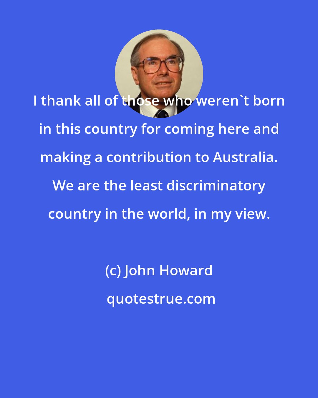 John Howard: I thank all of those who weren't born in this country for coming here and making a contribution to Australia. We are the least discriminatory country in the world, in my view.