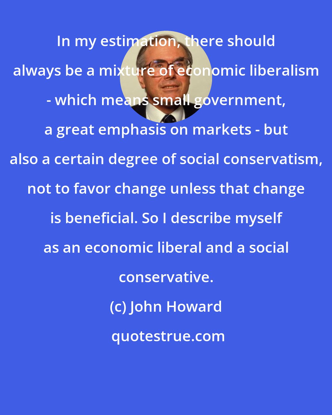 John Howard: In my estimation, there should always be a mixture of economic liberalism - which means small government, a great emphasis on markets - but also a certain degree of social conservatism, not to favor change unless that change is beneficial. So I describe myself as an economic liberal and a social conservative.