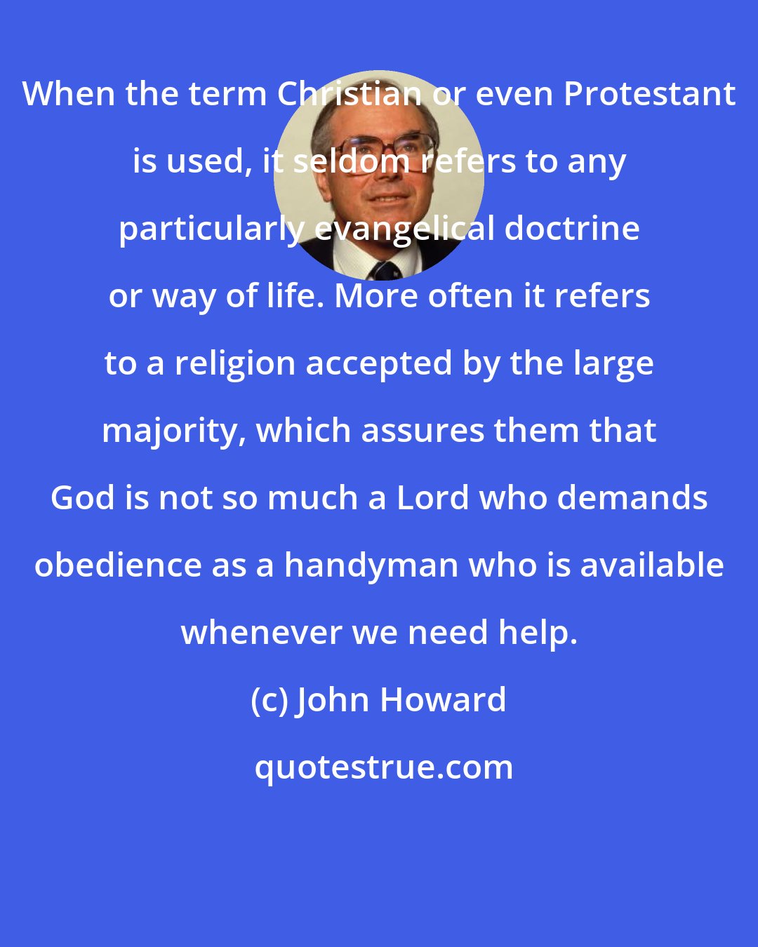 John Howard: When the term Christian or even Protestant is used, it seldom refers to any particularly evangelical doctrine or way of life. More often it refers to a religion accepted by the large majority, which assures them that God is not so much a Lord who demands obedience as a handyman who is available whenever we need help.