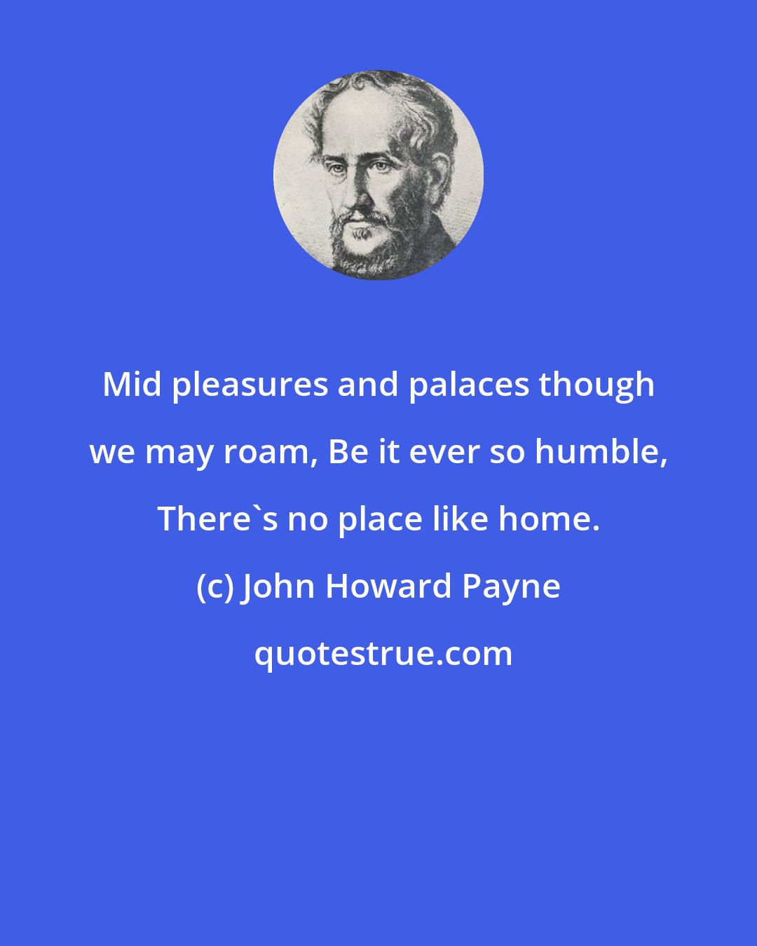 John Howard Payne: Mid pleasures and palaces though we may roam, Be it ever so humble, There's no place like home.
