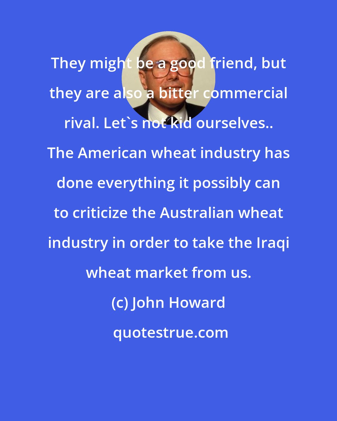 John Howard: They might be a good friend, but they are also a bitter commercial rival. Let's not kid ourselves.. The American wheat industry has done everything it possibly can to criticize the Australian wheat industry in order to take the Iraqi wheat market from us.