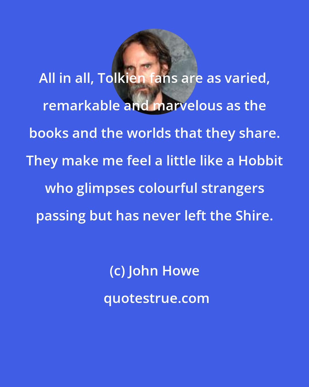 John Howe: All in all, Tolkien fans are as varied, remarkable and marvelous as the books and the worlds that they share. They make me feel a little like a Hobbit who glimpses colourful strangers passing but has never left the Shire.