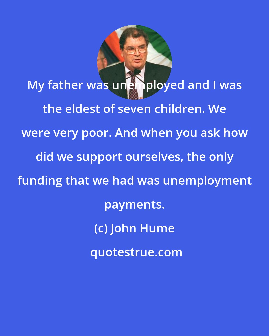 John Hume: My father was unemployed and I was the eldest of seven children. We were very poor. And when you ask how did we support ourselves, the only funding that we had was unemployment payments.