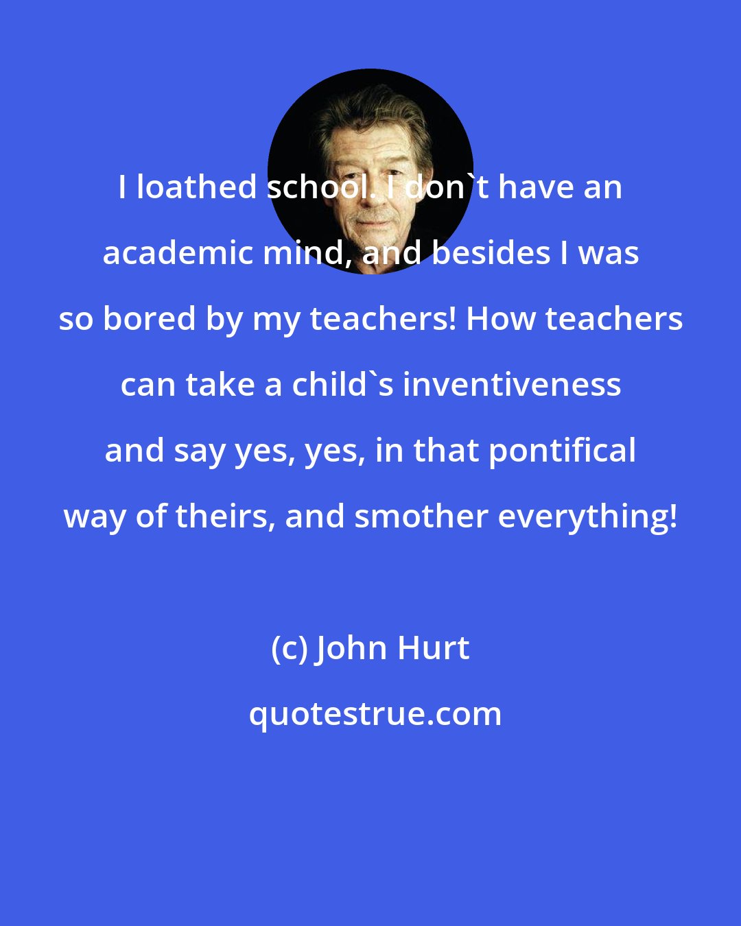 John Hurt: I loathed school. I don't have an academic mind, and besides I was so bored by my teachers! How teachers can take a child's inventiveness and say yes, yes, in that pontifical way of theirs, and smother everything!