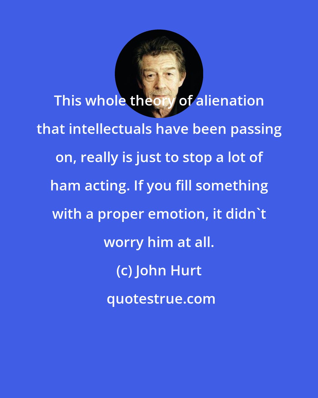 John Hurt: This whole theory of alienation that intellectuals have been passing on, really is just to stop a lot of ham acting. If you fill something with a proper emotion, it didn't worry him at all.