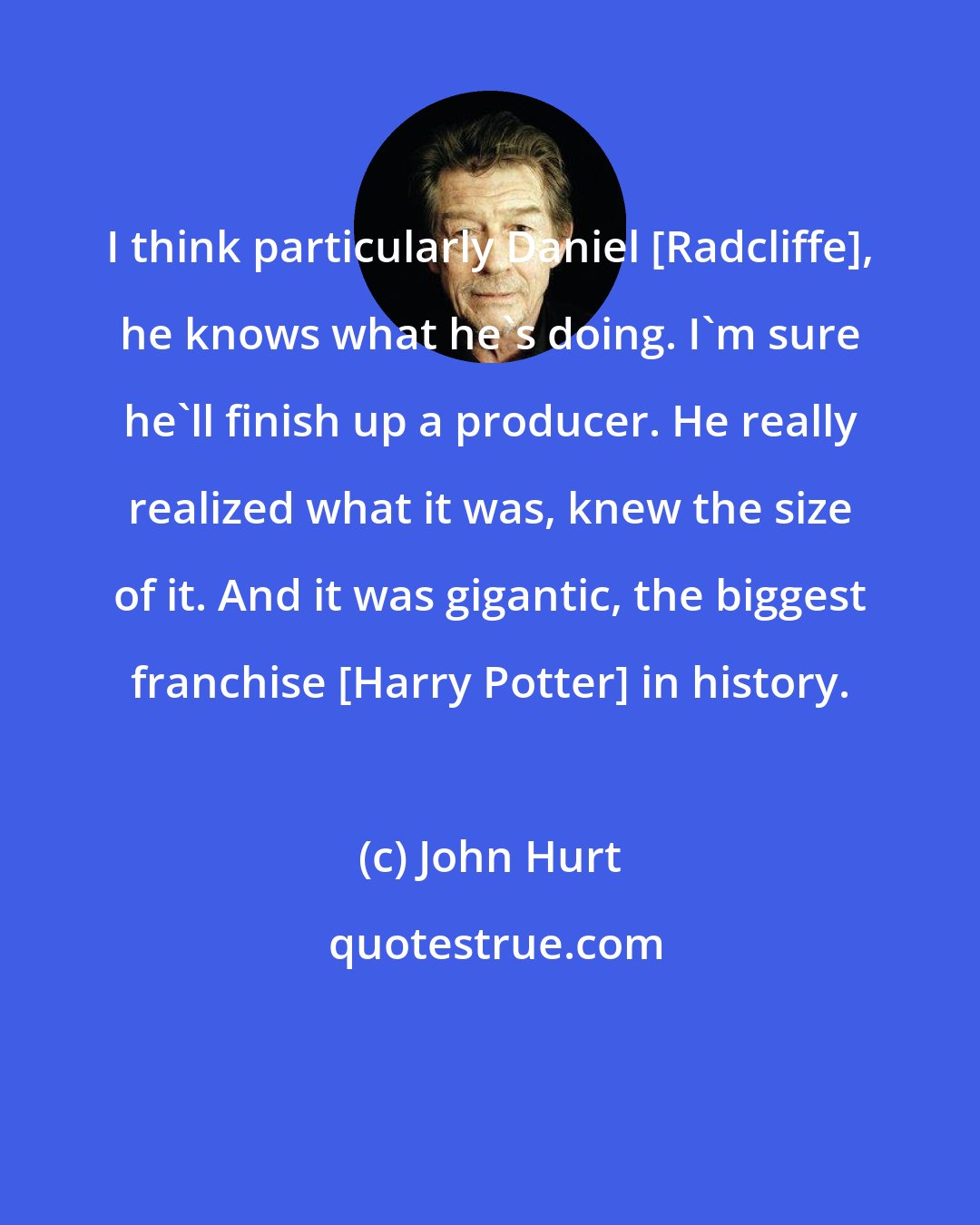 John Hurt: I think particularly Daniel [Radcliffe], he knows what he's doing. I'm sure he'll finish up a producer. He really realized what it was, knew the size of it. And it was gigantic, the biggest franchise [Harry Potter] in history.