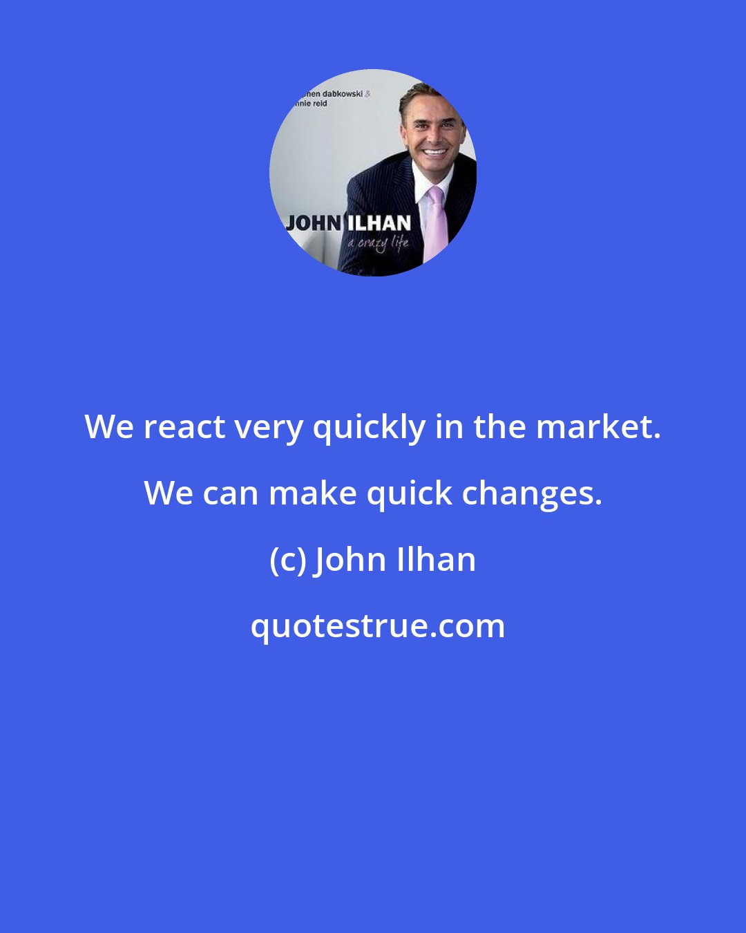John Ilhan: We react very quickly in the market. We can make quick changes.