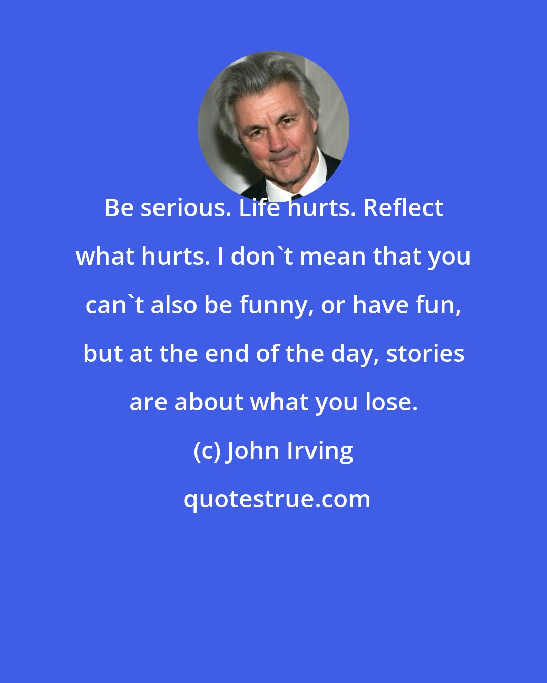 John Irving: Be serious. Life hurts. Reflect what hurts. I don't mean that you can't also be funny, or have fun, but at the end of the day, stories are about what you lose.