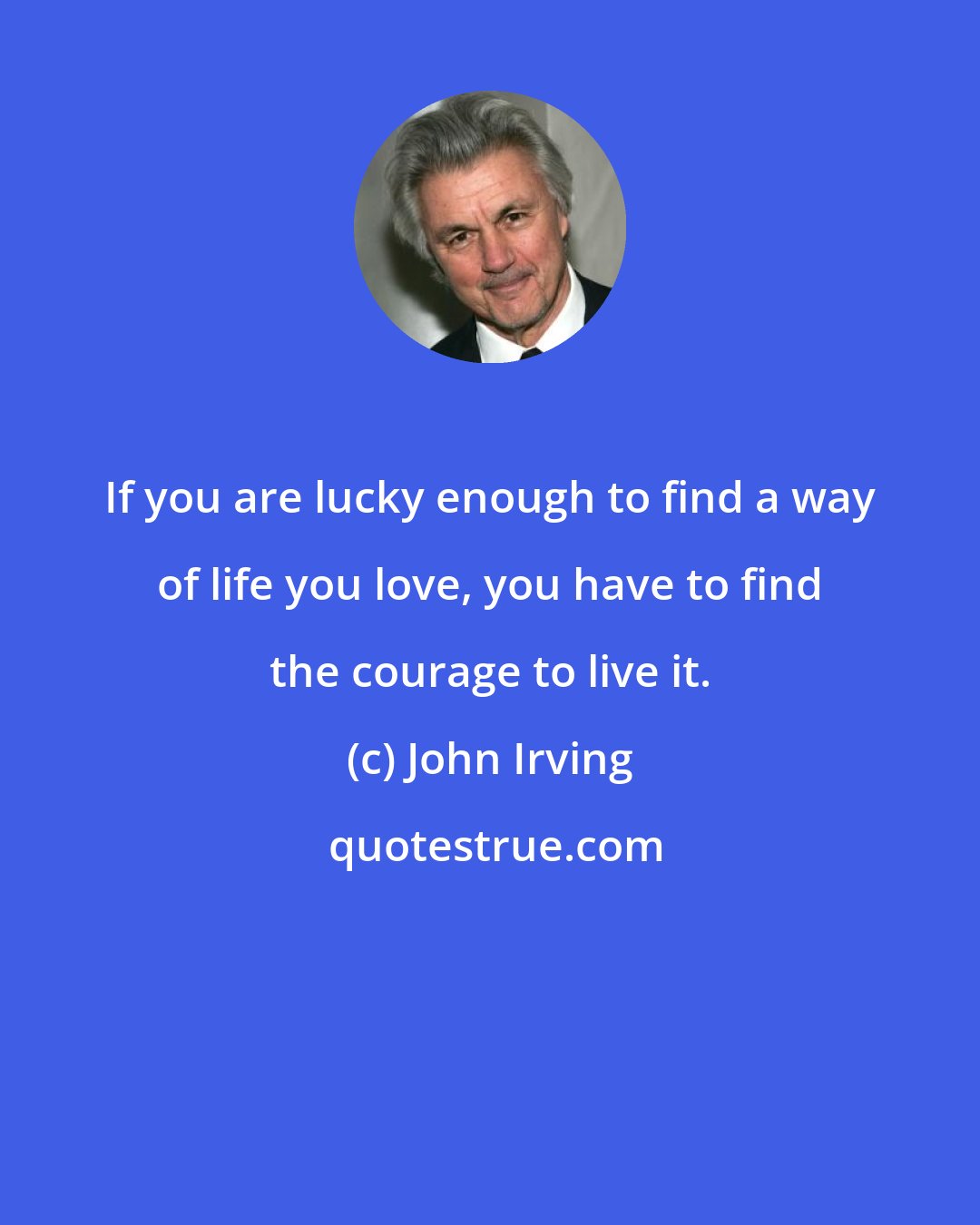 John Irving: If you are lucky enough to find a way of life you love, you have to find the courage to live it.