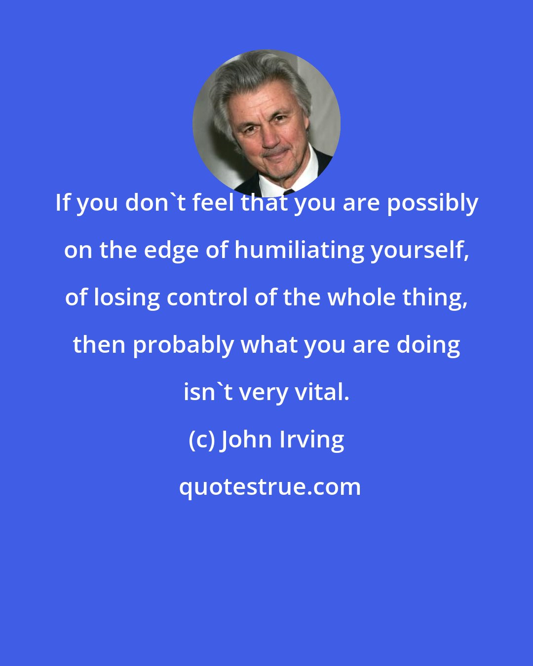 John Irving: If you don't feel that you are possibly on the edge of humiliating yourself, of losing control of the whole thing, then probably what you are doing isn't very vital.