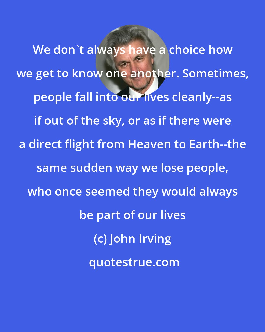 John Irving: We don't always have a choice how we get to know one another. Sometimes, people fall into our lives cleanly--as if out of the sky, or as if there were a direct flight from Heaven to Earth--the same sudden way we lose people, who once seemed they would always be part of our lives