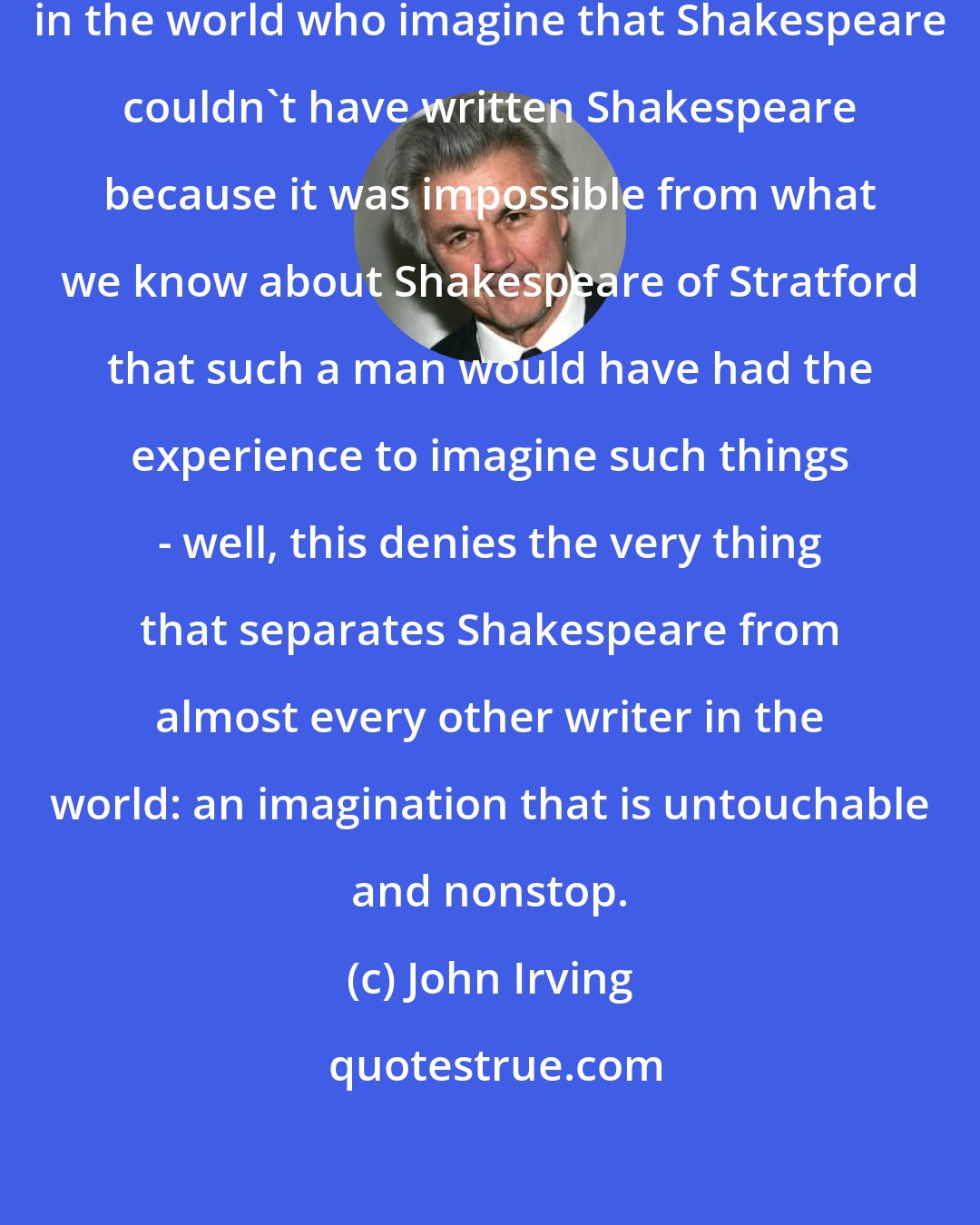 John Irving: All the unimaginative assholes in the world who imagine that Shakespeare couldn't have written Shakespeare because it was impossible from what we know about Shakespeare of Stratford that such a man would have had the experience to imagine such things - well, this denies the very thing that separates Shakespeare from almost every other writer in the world: an imagination that is untouchable and nonstop.