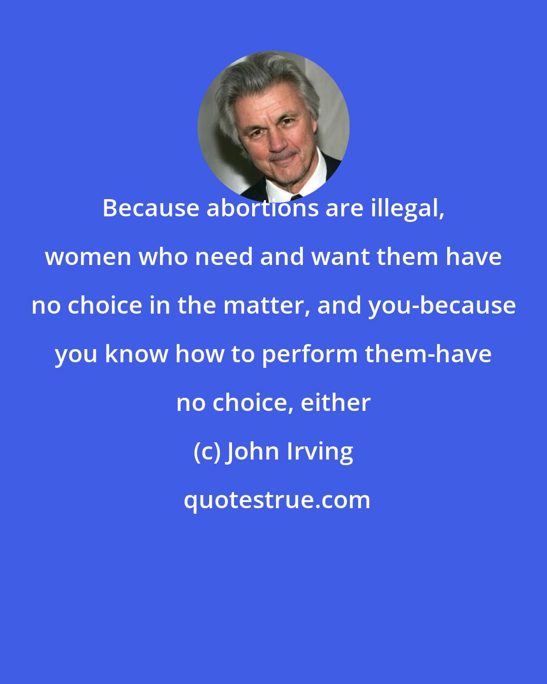 John Irving: Because abortions are illegal, women who need and want them have no choice in the matter, and you-because you know how to perform them-have no choice, either