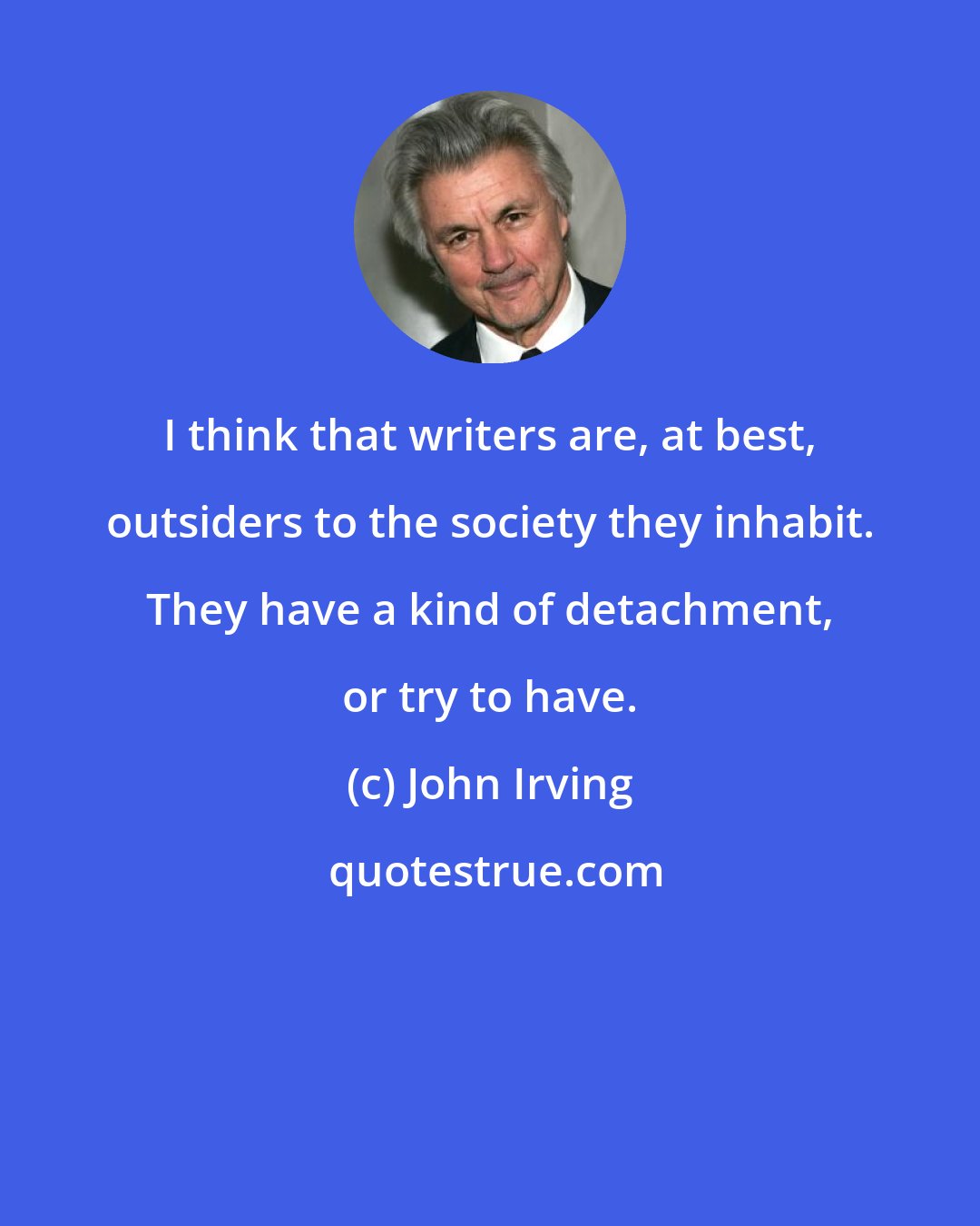 John Irving: I think that writers are, at best, outsiders to the society they inhabit. They have a kind of detachment, or try to have.