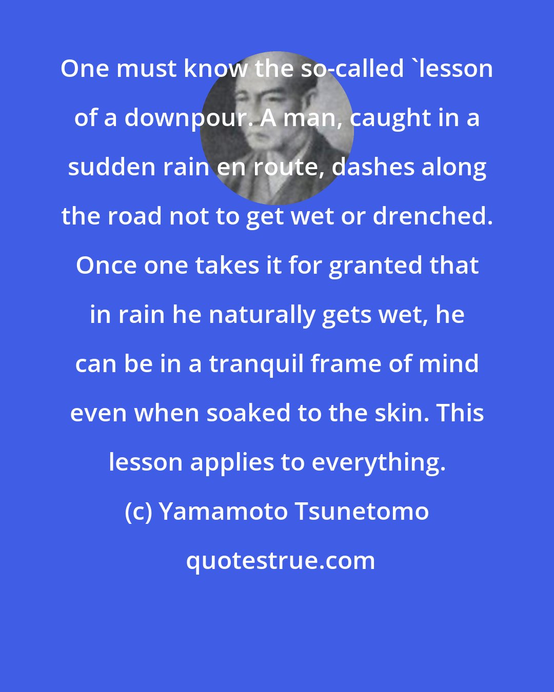 Yamamoto Tsunetomo: One must know the so-called 'lesson of a downpour. A man, caught in a sudden rain en route, dashes along the road not to get wet or drenched. Once one takes it for granted that in rain he naturally gets wet, he can be in a tranquil frame of mind even when soaked to the skin. This lesson applies to everything.