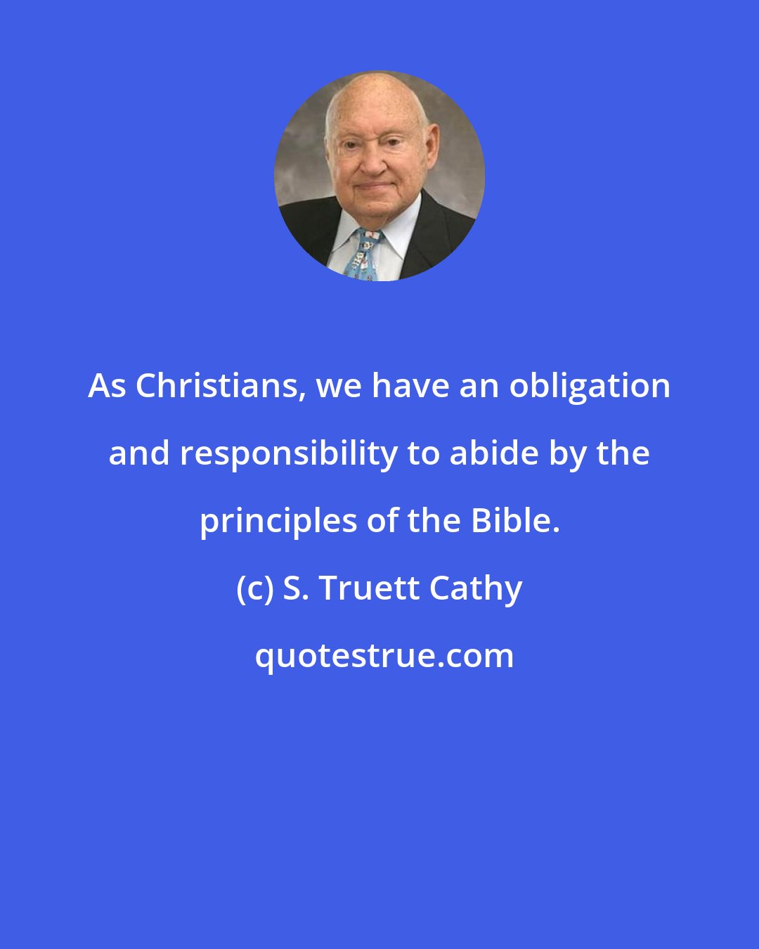 S. Truett Cathy: As Christians, we have an obligation and responsibility to abide by the principles of the Bible.