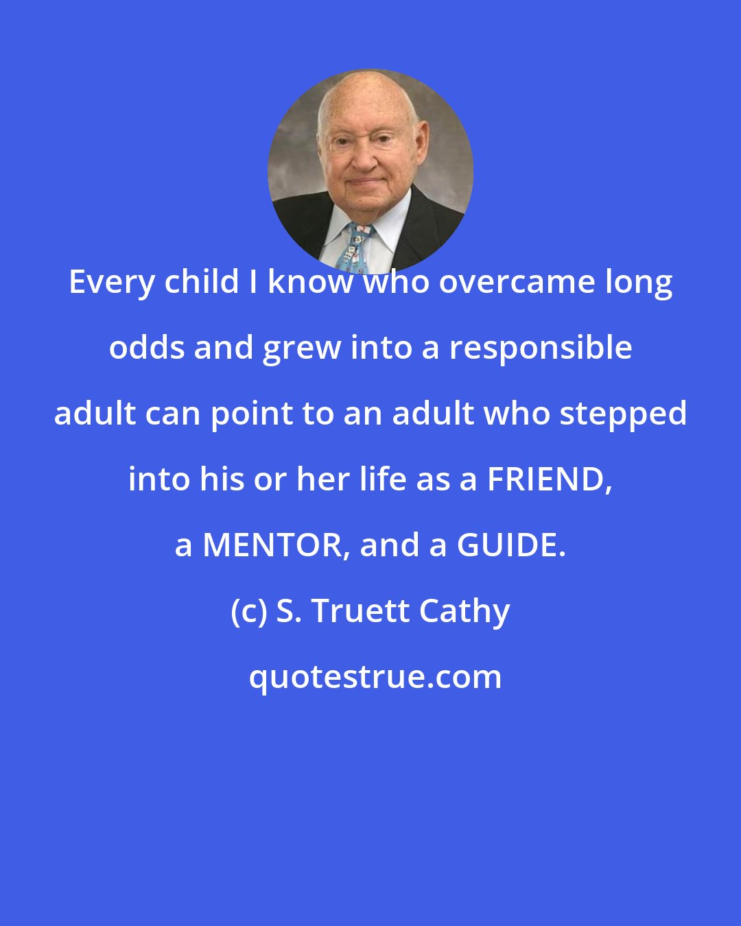 S. Truett Cathy: Every child I know who overcame long odds and grew into a responsible adult can point to an adult who stepped into his or her life as a FRIEND, a MENTOR, and a GUIDE.