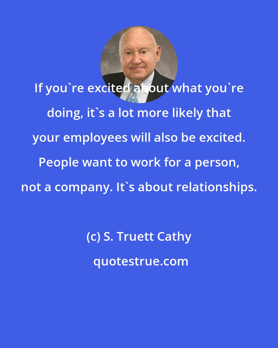 S. Truett Cathy: If you're excited about what you're doing, it's a lot more likely that your employees will also be excited. People want to work for a person, not a company. It's about relationships.