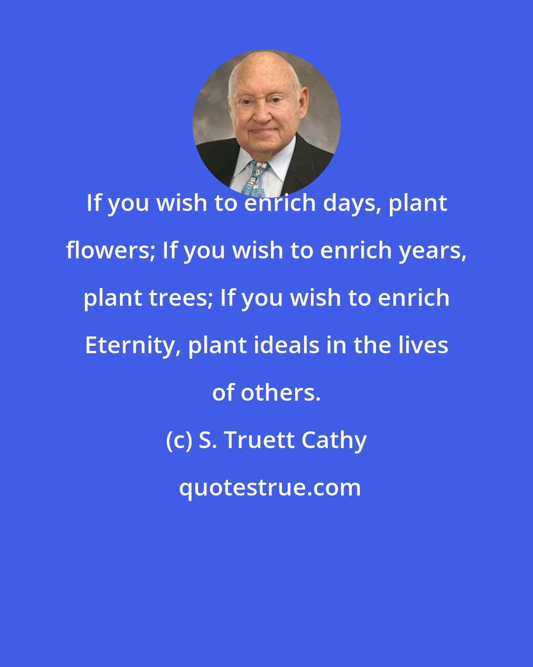 S. Truett Cathy: If you wish to enrich days, plant flowers; If you wish to enrich years, plant trees; If you wish to enrich Eternity, plant ideals in the lives of others.