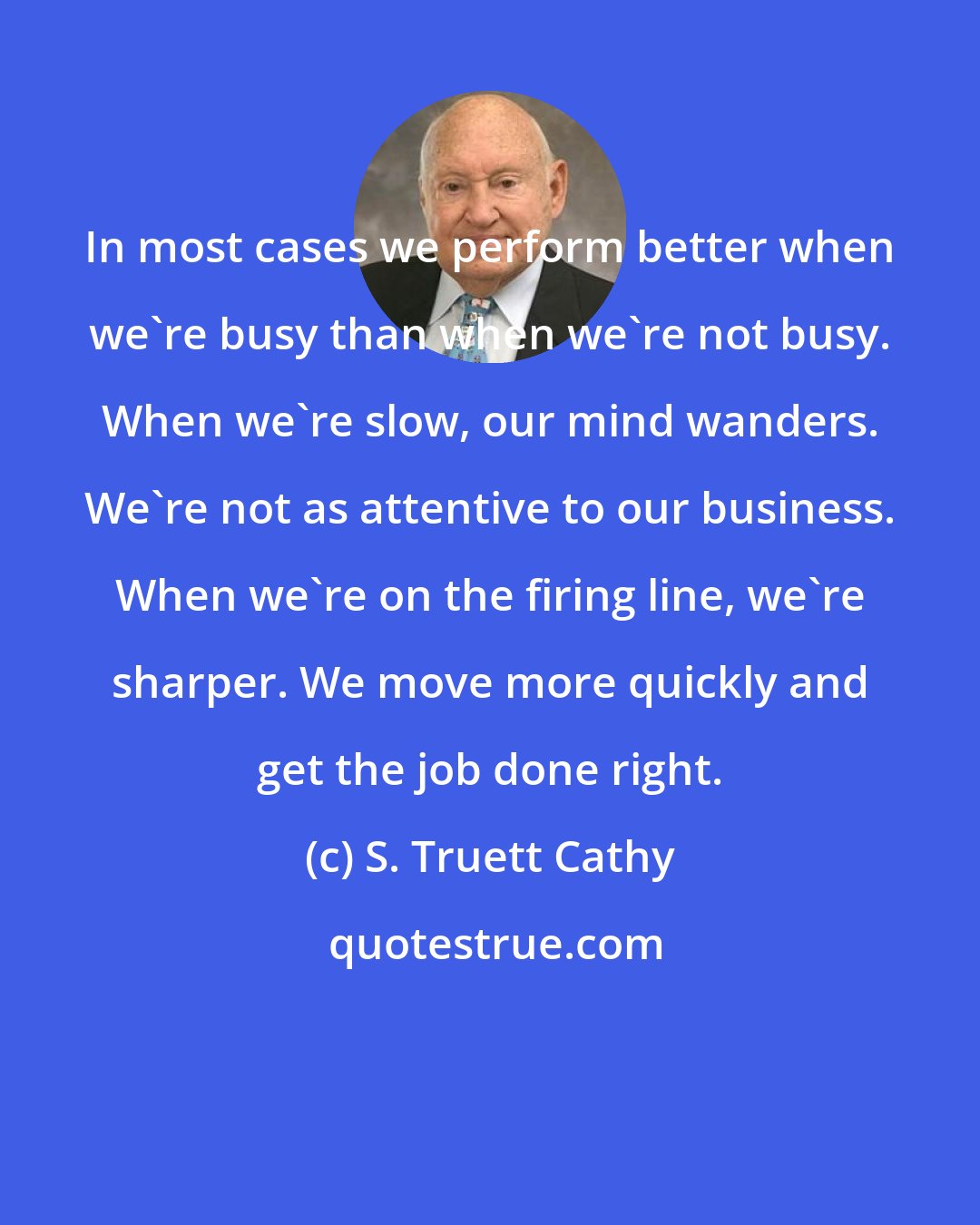 S. Truett Cathy: In most cases we perform better when we're busy than when we're not busy. When we're slow, our mind wanders. We're not as attentive to our business. When we're on the firing line, we're sharper. We move more quickly and get the job done right.