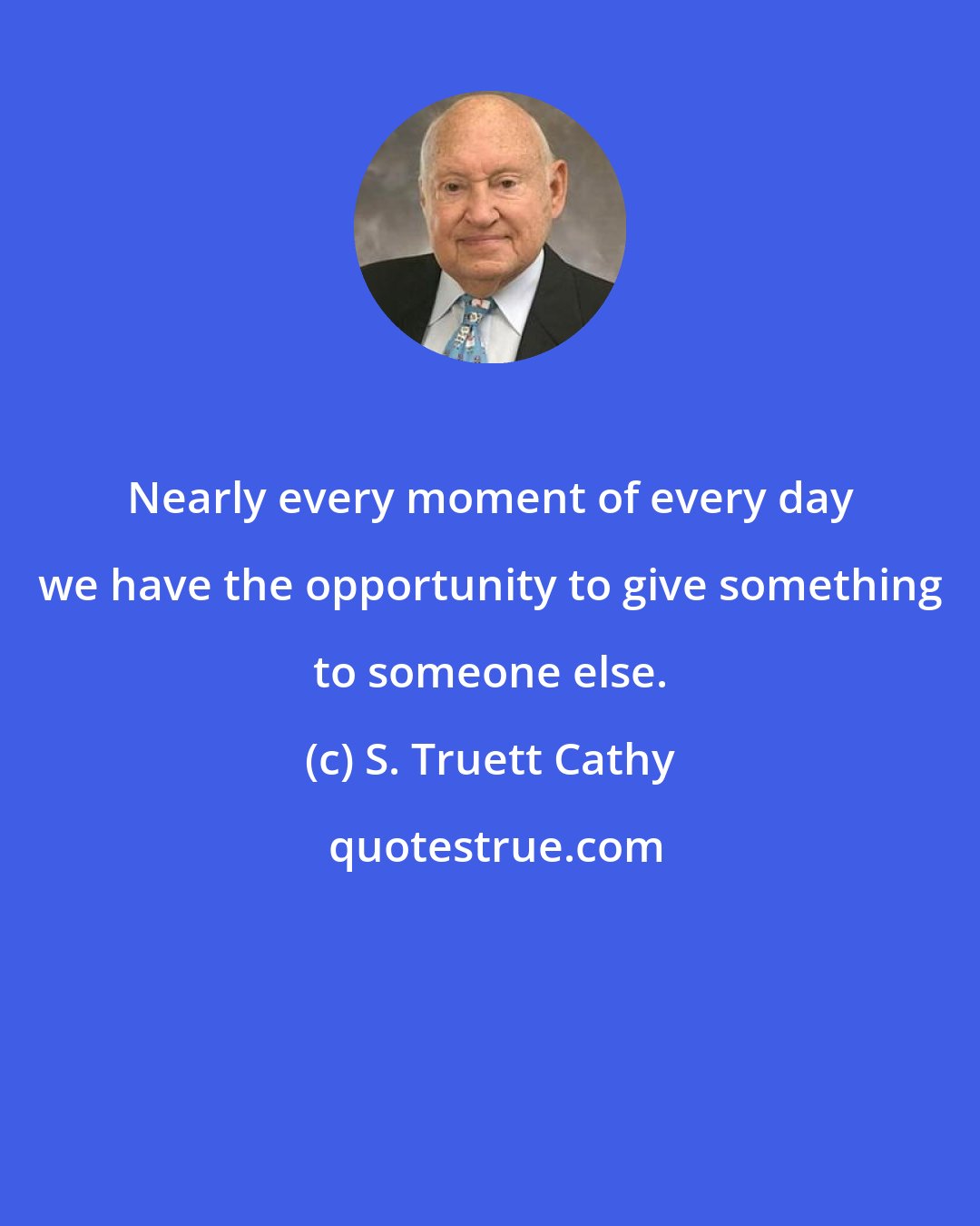 S. Truett Cathy: Nearly every moment of every day we have the opportunity to give something to someone else.