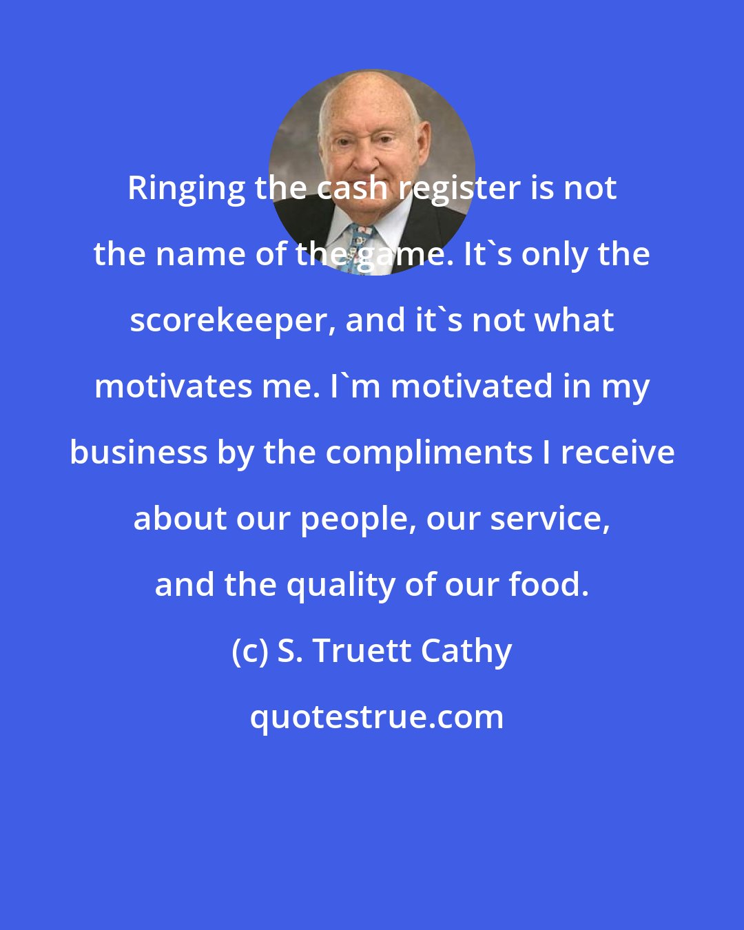 S. Truett Cathy: Ringing the cash register is not the name of the game. It's only the scorekeeper, and it's not what motivates me. I'm motivated in my business by the compliments I receive about our people, our service, and the quality of our food.
