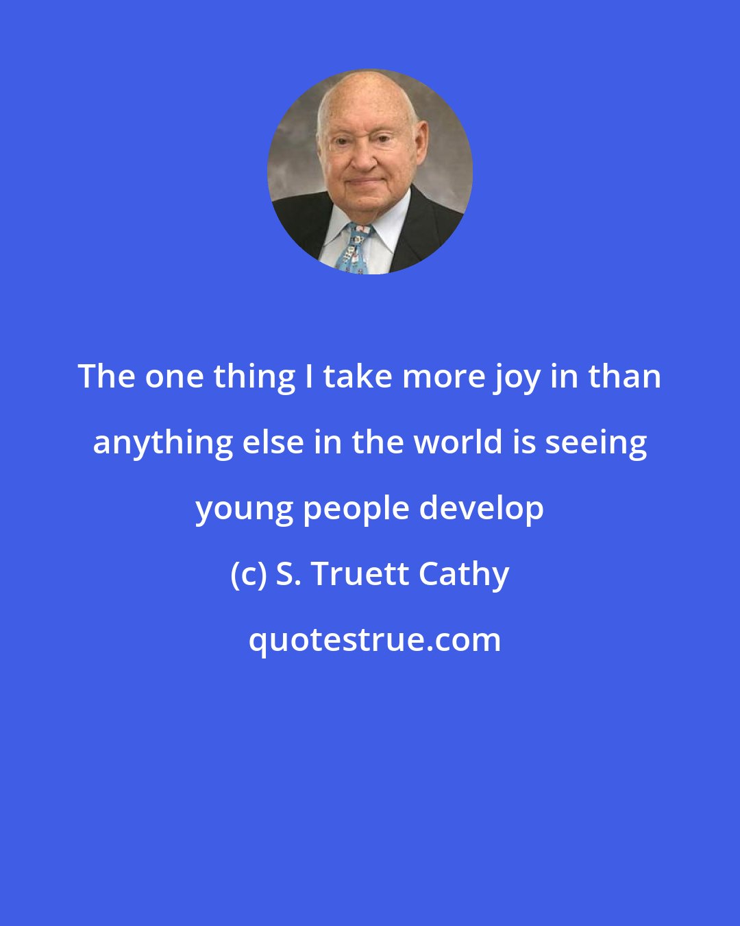 S. Truett Cathy: The one thing I take more joy in than anything else in the world is seeing young people develop