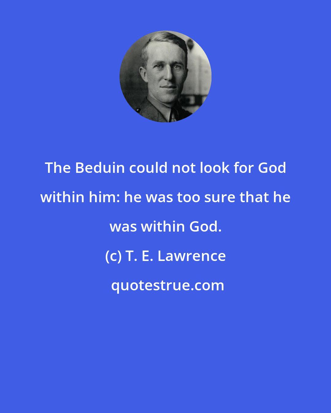 T. E. Lawrence: The Beduin could not look for God within him: he was too sure that he was within God.