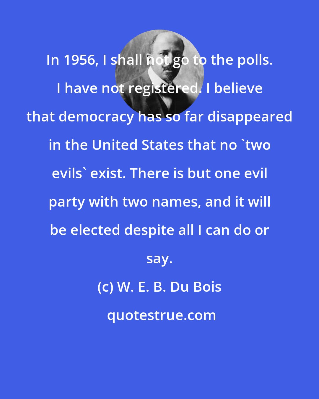 W. E. B. Du Bois: In 1956, I shall not go to the polls. I have not registered. I believe that democracy has so far disappeared in the United States that no 'two evils' exist. There is but one evil party with two names, and it will be elected despite all I can do or say.