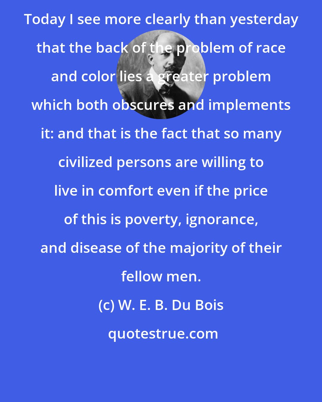 W. E. B. Du Bois: Today I see more clearly than yesterday that the back of the problem of race and color lies a greater problem which both obscures and implements it: and that is the fact that so many civilized persons are willing to live in comfort even if the price of this is poverty, ignorance, and disease of the majority of their fellow men.